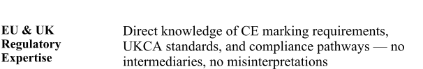 EU & UK Regulatory Expertise  Direct knowledge of CE marking requirements, UKCA standards, and compliance pathways � no intermediaries, no misinterpretations